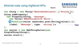 27
https://social.samsunginter.net/@rzrSamsung Open Source Group 2018
Minimal code using highlevel APIs
var thing = new Thing('MastodonActuator',['String']);
thing.addProperty(
new Property(thing, 'message',
new Value('#WebThingIotJs Hello',
function(value {mastodon.post(String(value));}),
{label: 'Message', type: 'string'}
);
var server = new WebThingServer(new
SingleThing(thing));
server.start();
Name
Type
 