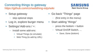 29
https://social.samsunginter.net/@rzrSamsung Open Source Group 2018
Connecting things to gateway
https://github.com/rzr/webthing-iotjs/wiki
● Setup gateway
– skip optional steps
● Log in, explore burger menu
● Settings/ Add-ons / +:
– Install some add-ons:
● Virtual Things (to simulate)
● Web Thing (to add by URL)
● Go back “Things” page
– (first entry in the menu):
● Start adding “things”
– press the bottom + button
– Virtual On/Off Switch, ...
● Save, Done (bottom)
 