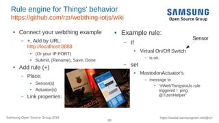 30
https://social.samsunginter.net/@rzrSamsung Open Source Group 2018
Rule engine for Things' behavior
https://github.com/rzr/webthing-iotjs/wiki
● Connect your webthing example
– +, Add by URL:
http://localhost:8888
● (Or your IP:PORT)
● Submit, (Rename), Save, Done
● Add rule (+)
– Place:
● Sensor(s)
● Actuator(s)
– Link properties:
● Example rule:
– If
● Virtual On/Off Switch
– is on,
– set
● MastodonActuator's
– message to
● “#WebThingsIotJs rule
triggered ! ping
@TizenHelper”
Sensor
 