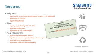 32
https://social.samsunginter.net/@rzrSamsung Open Source Group 2018
Resources
● Entry points:
– https://github.com/MozillaFestival/mozfest-program-2018/issues/690
– https://www.w3.org/WoT/
– https://iot.mozilla.org/
● More:
– https://youtu.be/0AAhghY2fpM?t=2448
– https://webofthings.org/
– https://www.w3.org/TR/activitypub/
● Keep in touch online:
– https://social.samsunginter.net/@rzr
– https://s-opensource.org/author/philcovalsamsungcom/
– https://wiki.tizen.org/wiki/Meeting
– https://www.slideshare.net/samsungosg
Resources: flaticons CC
Bonus tip:
for demo convenience
I am drafting demo recipes (WIP)
git clone https://github.com/rzr/TizenRT
 
