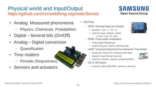 34
https://social.samsunginter.net/@rzrSamsung Open Source Group 2018
Physical world and Input/Output
https://github.com/rzr/webthing-iotjs/wiki/Sensor
● Analog: Measured phenomena
– Physics, Chemicals, Probabilities
● Digital→Several bits (On/Off)
● Analog↔Digital conversion
– Quantification
● Time matters
– Periodic (frequencies)
● Sensors and actuators
● I/O Pins
– GPIO: General Input (or) Output
● Numeric: 3.3v = 1 , 0v = 0
●
Used for input: buttons, switch
– or output: relay, LED, lights
– PWM: Pulse width modulation
●
Pulse signal (frequency)
●
Used for buzzer, motors, dimmed LED
– UART: Universal Asynchronous Receiver Transmitter
● Serial line: Send (TX) / Receive (RX) data
●
Speed in baud (bit per second)
● Used for console, modems, peripheral MCU
– I2C & SPI buses
● Used for chips (ADC/DAC, sensors, memory)
 