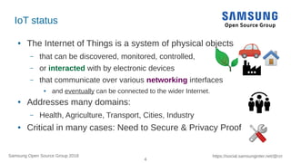 4
https://social.samsunginter.net/@rzrSamsung Open Source Group 2018
IoT status
● The Internet of Things is a system of physical objects
– that can be discovered, monitored, controlled,
– or interacted with by electronic devices
– that communicate over various networking interfaces
● and eventually can be connected to the wider Internet.
● Addresses many domains:
– Health, Agriculture, Transport, Cities, Industry
● Critical in many cases: Need to Secure & Privacy Proof
 