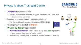 5
https://social.samsunginter.net/@rzrSamsung Open Source Group 2018
Privacy is about Trust and Control
● Ownership of personal data
– Shared, Transferred, Revoked, Logged, Retrieved and DELETED
● depend on time and context
● Services operators should comply regulations:
– EU: General Data Protection Regulation (GDPR 2018)
● Risk to privacy in the IoT is HIGH!!!
● “Privacy by design” opportunities
– Prevent data collection in first place→Keep data local if possible
● Limit usage of cloud, apps or “captive models”
– New security challenges (Decentralize, reduce surface of attacks)
 