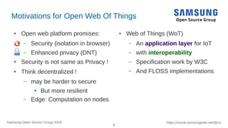 6
https://social.samsunginter.net/@rzrSamsung Open Source Group 2018
Motivations for Open Web Of Things
● Open web platform promises:
– Security (isolation in browser)
– Enhanced privacy (DNT)
● Security is not same as Privacy !
● Think decentralized !
– may be harder to secure
● But more resilient
– Edge: Computation on nodes
● Web of Things (WoT)
– An application layer for IoT
– with interoperability
– Specification work by W3C
– And FLOSS implementations
 
