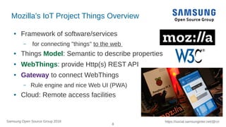 8
https://social.samsunginter.net/@rzrSamsung Open Source Group 2018
Mozilla’s IoT Project Things Overview
● Framework of software/services
– for connecting "things" to the web
● Things Model: Semantic to describe properties
● WebThings: provide Http(s) REST API
● Gateway to connect WebThings
– Rule engine and nice Web UI (PWA)
● Cloud: Remote access facilities
 