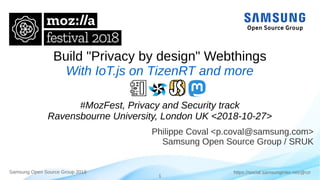 1
https://social.samsunginter.net/@rzrSamsung Open Source Group 2018
Build "Privacy by design" Webthings
With IoT.js on TizenRT and more
#MozFest, Privacy and Security track
Ravensbourne University, London UK <2018-10-27>
Philippe Coval <p.coval@samsung.com>
Samsung Open Source Group / SRUK
 
