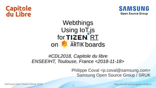1
https://social.samsunginter.net/@rzrSamsung Open Source Group 2018
Webthings
Using IoT.js
for RT
on boards
#CDL2018, Capitole du libre
ENSEEIHT, Toulouse, France <2018-11-18>
Philippe Coval <p.coval@samsung.com>
Samsung Open Source Group / SRUK
 