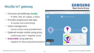 10
https://social.samsunginter.net/@rzrSamsung Open Source Group 2018
Mozilla IoT gateway
●
Connects all webthings locally:
– IP (WiFi, Eth), BT, Zigbee, Z-Wave...
●
Provides progressive web app:
– To monitor and control things
●
Users management:
– Access control using JsonWebToken
●
Optional remote control using proxy:
– LetsEncrypt certs + PageKite tunnel
●
Extensible using add-ons
– Adapters for other protocols/ecosystems
 
