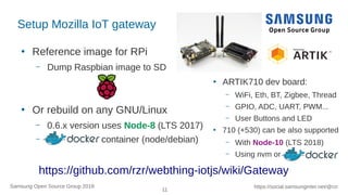 11
https://social.samsunginter.net/@rzrSamsung Open Source Group 2018
Setup Mozilla IoT gateway
●
Reference image for RPi
– Dump Raspbian image to SD
●
Or rebuild on any GNU/Linux
– 0.6.x version uses Node-8 (LTS 2017)
– container (node/debian)
●
ARTIK710 dev board:
– WiFi, Eth, BT, Zigbee, Thread
– GPIO, ADC, UART, PWM...
– User Buttons and LED
●
710 (+530) can be also supported
– With Node-10 (LTS 2018)
– Using nvm or
https://github.com/rzr/webthing-iotjs/wiki/Gateway
 