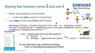 12
https://social.samsunginter.net/@rzrSamsung Open Source Group 2018
Sharing flow between owner and user
●
Owner setup gateway (connect lamp):
– create and allow user(s) to control thing
●
User login to GW using OAuth (JWT issued)
gateway="https://sosg.mozilla-iot.org" or "gateway.local"
thing="things/http---esp8266.local-things-dimmable-color-lamp"
property="properties/color"
curl "$gateway/$thing/$property" 
-H "$auth" 
-H 'Accept: application/json' {"color":"#ffff6f"}
← Or use alternative app: webthings-webapp:
Tizen or Android/SamsungInternet (PWA)
 