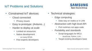 14
https://social.samsunginter.net/@rzrSamsung Open Source Group 2018
IoT Problems and Solutions
●
Constrained IoT devices:
– Cloud connected
●
Privacy issues
– Easy to prototype: (Arduino...)
– Harder to deploy at scale
●
Limited on resources
●
Native development
– on many RTOS
●
Few experts developers
●
Technical strategies:
– Edge computing
●
Data stay on nodes or in LAN
– Abstraction with high level API
●
Port runtimes not apps code
– Portability and standards
●
Script languages for MCU
– JavaScript, Python, LUA…
●
Target existing developers base
 
