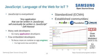 15
https://social.samsunginter.net/@rzrSamsung Open Source Group 2018
JavaScript: Language of the Web for IoT ?
●
JavaScript is everywhere!
●
Many web developers:
– So many application developers
●
Few embedded developers
– To focus more on runtime or app engines:
●
For high end & low end (MCU)
●
Standardized (ECMA)
●
Established communities:
–
"Any application
that can be written in JavaScript,
will eventually be written in JavaScript"
~Jeff Atwood
Over
837K
Modules!
(2019-11-15)
…
But
relative
quality !
 