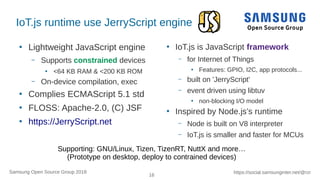 16
https://social.samsunginter.net/@rzrSamsung Open Source Group 2018
IoT.js runtime use JerryScript engine
●
Lightweight JavaScript engine
– Supports constrained devices
●
<64 KB RAM & <200 KB ROM
– On-device compilation, exec
●
Complies ECMAScript 5.1 std
●
FLOSS: Apache-2.0, (C) JSF
●
https://JerryScript.net
●
IoT.js is JavaScript framework
– for Internet of Things
●
Features: GPIO, I2C, app protocols...
– built on 'JerryScript'
– event driven using libtuv
●
non-blocking I/O model
●
Inspired by Node.js’s runtime
– Node is built on V8 interpreter
– IoT.js is smaller and faster for MCUs
Supporting: GNU/Linux, Tizen, TizenRT, NuttX and more…
(Prototype on desktop, deploy to contrained devices)
 