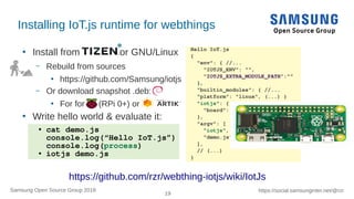 19
https://social.samsunginter.net/@rzrSamsung Open Source Group 2018
Installing IoT.js runtime for webthings
●
Install from or GNU/Linux
– Rebuild from sources
●
https://github.com/Samsung/iotjs
– Or download snapshot .deb:
●
For for (RPi 0+) or
●
Write hello world & evaluate it:
Hello IoT.js
{
"env": { //...
"IOTJS_ENV": "",
"IOTJS_EXTRA_MODULE_PATH":""
},
"builtin_modules": { //...
"platform": "linux", (...) }
"iotjs": {
"board": ""
},
"argv": [
"iotjs",
"demo.js"
],
// (...)
}
● cat demo.js
console.log(“Hello IoT.js”)
console.log(process)
● iotjs demo.js
https://github.com/rzr/webthing-iotjs/wiki/IotJs
 