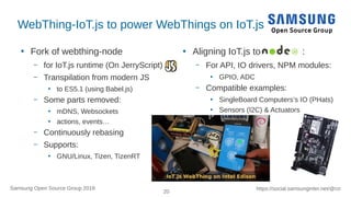 20
https://social.samsunginter.net/@rzrSamsung Open Source Group 2018
WebThing-IoT.js to power WebThings on IoT.js
●
Fork of webthing-node
– for IoT.js runtime (On JerryScript)
– Transpilation from modern JS
●
to ES5.1 (using Babel.js)
– Some parts removed:
●
mDNS, Websockets
●
actions, events…
– Continuously rebasing
– Supports:
●
GNU/Linux, Tizen, TizenRT
●
Aligning IoT.js to :
– For API, IO drivers, NPM modules:
●
GPIO, ADC
– Compatible examples:
●
SingleBoard Computers’s IO (PHats)
●
Sensors (I2C) & Actuators
 