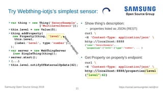 21
https://social.samsunginter.net/@rzrSamsung Open Source Group 2018
Try Webthing-iotjs’s simplest sensor:
● var thing = new Thing('SensorExample',
['MultiLevelSensor']);
● this.level = new Value(0);
● thing.addProperty(
new Property(thing, 'level',
this.level,
{label:'Level', type:'number'}
);
● var server = new WebThingServer
(new SingleThing(thing));
● server.start();
● (...)
● this.level.notifyOfExternalUpdate(42);
●
Show thing’s description:
– properties listed as JSON (REST):
curl 
-H 'Content-Type: application/json' 
http://localhost:8888
{"name":"SensorExample",...
"properties":{"level":{"type":"number", ... }
●
Get Property on property’s endpoint:
curl 
-H 'Content-Type: application/json' 
http://localhost:8888/properties/level
{"level":42}
Name
(=
endpoint)
 