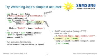 22
https://social.samsunginter.net/@rzrSamsung Open Source Group 2018
Try Webthing-iotjs’s simplest actuator:
● var thing = new Thing
('ActuatorExample',['OnOffSwitch'];
● thing.addProperty(
new Property(thing, 'on',
new Value(true, function(data){
console.log(Boolean(data));
}),
{label:'On/Off', type:'boolean'}
);
● var server = new WebThingServer
(new SingleThing(thing));
● server.start();
●
Run application from sources:
iotjs example/simplest-thing.js [port]
●
Set Property value (using HTTP):
curl -X PUT 
-H 'Content-Type: application/json'
--data '{"on":false}' 
http://localhost:8888/properties/on
{"on":false}Callback
Capabilties
 
