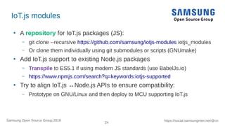24
https://social.samsunginter.net/@rzrSamsung Open Source Group 2018
IoT.js modules
●
A repository for IoT.js packages (JS):
– git clone --recursive https://github.com/samsung/iotjs-modules iotjs_modules
– Or clone them individually using git submodules or scripts (GNUmake)
●
Add IoT.js support to existing Node.js packages
– Transpile to ES5.1 if using modern JS standards (use BabelJs.io)
– https://www.npmjs.com/search?q=keywords:iotjs-supported
●
Try to align IoT.js ↔Node.js APIs to ensure compatibility:
– Prototype on GNU/Linux and then deploy to MCU supporting IoT.js
 