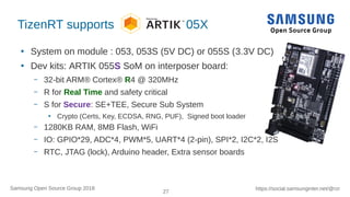 https://social.samsunginter.net/@rzrSamsung Open Source Group 2018
27
TizenRT supports 05X
●
System on module : 053, 053S (5V DC) or 055S (3.3V DC)
●
Dev kits: ARTIK 055S SoM on interposer board:
– 32-bit ARM® Cortex® R4 @ 320MHz
– R for Real Time and safety critical
– S for Secure: SE+TEE, Secure Sub System
●
Crypto (Certs, Key, ECDSA, RNG, PUF), Signed boot loader
– 1280KB RAM, 8MB Flash, WiFi
– IO: GPIO*29, ADC*4, PWM*5, UART*4 (2-pin), SPI*2, I2C*2, I2S
– RTC, JTAG (lock), Arduino header, Extra sensor boards
 