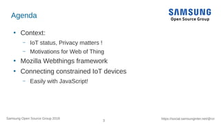 3
https://social.samsunginter.net/@rzrSamsung Open Source Group 2018
Agenda
●
Context:
– IoT status, Privacy matters !
– Motivations for Web of Thing
●
Mozilla Webthings framework
●
Connecting constrained IoT devices
– Easily with JavaScript!
 