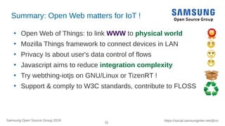31
https://social.samsunginter.net/@rzrSamsung Open Source Group 2018
Summary: Open Web matters for IoT !
●
Open Web of Things: to link WWW to physical world
●
Mozilla Things framework to connect devices in LAN
●
Privacy Is about user's data control of flows
●
Javascript aims to reduce integration complexity
●
Try webthing-iotjs on GNU/Linux or TizenRT !
●
Support & comply to W3C standards, contribute to FLOSS
 