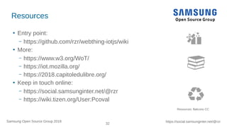 32
https://social.samsunginter.net/@rzrSamsung Open Source Group 2018
Resources
●
Entry point:
– https://github.com/rzr/webthing-iotjs/wiki
●
More:
– https://www.w3.org/WoT/
– https://iot.mozilla.org/
– https://2018.capitoledulibre.org/
●
Keep in touch online:
– https://social.samsunginter.net/@rzr
– https://wiki.tizen.org/User:Pcoval
Resources: flaticons CC
 