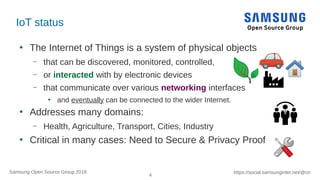 4
https://social.samsunginter.net/@rzrSamsung Open Source Group 2018
IoT status
●
The Internet of Things is a system of physical objects
– that can be discovered, monitored, controlled,
– or interacted with by electronic devices
– that communicate over various networking interfaces
●
and eventually can be connected to the wider Internet.
●
Addresses many domains:
– Health, Agriculture, Transport, Cities, Industry
●
Critical in many cases: Need to Secure & Privacy Proof
 