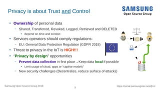 5
https://social.samsunginter.net/@rzrSamsung Open Source Group 2018
Privacy is about Trust and Control
●
Ownership of personal data
– Shared, Transferred, Revoked, Logged, Retrieved and DELETED
●
depend on time and context
●
Services operators should comply regulations:
– EU: General Data Protection Regulation (GDPR 2018)
●
Threat to privacy in the IoT is HIGH!!!
●
“Privacy by design” opportunities
– Prevent data collection in first place→Keep data local if possible
●
Limit usage of cloud, apps or “captive models”
– New security challenges (Decentralize, reduce surface of attacks)
 