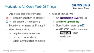 6
https://social.samsunginter.net/@rzrSamsung Open Source Group 2018
Motivations for Open Web Of Things
●
Open web platform promises:
– Security (isolation in browser)
– Enhanced privacy (DNT)
●
Security is not same as Privacy !
●
Think decentralized !
– may be harder to secure
●
but more resilient
– Edge: Computation on nodes
●
Web of Things (WoT)
– An application layer for IoT
– with interoperability
– Specification work by
– And FLOSS implementations
●
Thing
●
Node-Wot
●
...
 