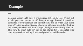 Example
Consider a smart light bulb. If it’s designed to be of the web, it’s not just
a bulb you can turn on or off through an app. Instead, it could be
connected to your calendar and automatically turn on when your alarm
goes off in the morning. It could also work with your smart door lock so
that when you unlock the door at night, the light automatically turns on.
This way, the smart bulb isn't just on the internet but is integrated with
other web services, making it a natural part of your daily routine.
 