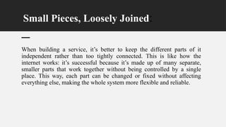 Small Pieces, Loosely Joined:
When building a service, it’s better to keep the different parts of it
independent rather than too tightly connected. This is like how the
internet works: it’s successful because it’s made up of many separate,
smaller parts that work together without being controlled by a single
place. This way, each part can be changed or fixed without affecting
everything else, making the whole system more flexible and reliable.
 