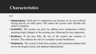Characteristics
• Independence: Each part or component can function on its own without
relying heavily on other parts. This makes the system more flexible and
easier to maintain.
• Scalability: The system can grow by adding more components without
requiring major changes to the existing ones, allowing for easy expansion.
• Resilience: If one part fails, the rest of the system can continue to
function. This reduces the risk of a complete system breakdown.
• Modularity: The system is built from smaller, self-contained modules that
can be developed, tested, and updated independently.
 