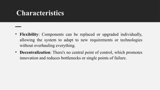 Characteristics
• Flexibility: Components can be replaced or upgraded individually,
allowing the system to adapt to new requirements or technologies
without overhauling everything.
• Decentralization: There's no central point of control, which promotes
innovation and reduces bottlenecks or single points of failure.
 