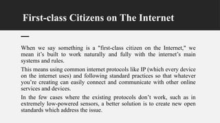 First-class Citizens on The Internet
When we say something is a "first-class citizen on the Internet," we
mean it’s built to work naturally and fully with the internet’s main
systems and rules.
This means using common internet protocols like IP (which every device
on the internet uses) and following standard practices so that whatever
you’re creating can easily connect and communicate with other online
services and devices.
In the few cases where the existing protocols don’t work, such as in
extremely low-powered sensors, a better solution is to create new open
standards which address the issue.
 
