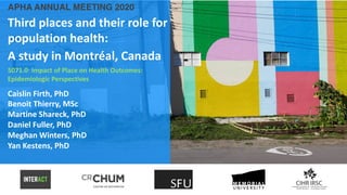 APHA ANNUAL MEETING 2020
Third places and their role for
population health:
A study in Montréal, Canada
5071.0: Impact of Place on Health Outcomes:
Epidemiologic Perspectives
Caislin Firth, PhD
Benoit Thierry, MSc
Martine Shareck, PhD
Daniel Fuller, PhD
Meghan Winters, PhD
Yan Kestens, PhD
 