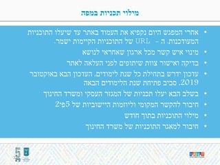 ‫במפה‬ ‫תכניות‬ ‫מילוי‬
•‫התוכניות‬ ‫שיעלו‬ ‫עד‬ ‫באתר‬ ‫העמוד‬ ‫את‬ ‫נקפיא‬ ‫היום‬ ‫המפגש‬ ‫אחרי‬
‫המעודכנות‬.‫ה‬URL -‫ישמר‬ ‫הקיימות‬ ‫התוכניות‬ ‫של‬.
•‫מינוי‬‫לנושא‬ ‫שאחראי‬ ‫ארגון‬ ‫מכל‬ ‫קשר‬ ‫איש‬
•‫בדיקה‬‫לאתר‬ ‫העלאה‬ ‫לפני‬ ‫שיתופים‬ ‫צוות‬ ‫ואישור‬
•‫עדכון‬‫ידרש‬‫לימודים‬ ‫שנת‬ ‫כל‬ ‫בתחילת‬,‫באוקטובר‬ ‫הבא‬ ‫העדכון‬
2019,‫הבאה‬ ‫הלימודים‬ ‫שנת‬ ‫פתיחת‬ ‫סביב‬
•‫החינוך‬ ‫ומשרד‬ ‫העסקי‬ ‫המגזר‬ ‫של‬ ‫תכניות‬ ‫יעלו‬ ‫הבא‬ ‫בשלב‬
•‫של‬ ‫היישוביות‬ ‫וליוזמות‬ ‫המקומי‬ ‫להקשר‬ ‫חיבור‬5‫פי‬2
•‫חודש‬ ‫בתוך‬ ‫התוכניות‬ ‫מילוי‬
•‫החינוך‬ ‫משרד‬ ‫של‬ ‫התוכניות‬ ‫למאגר‬ ‫חיבור‬
31
 