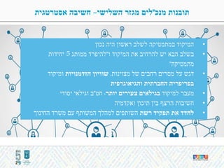 ‫מנכ‬ ‫תובנות‬"‫השלישי‬ ‫מגזר‬ ‫לים‬-‫אסטרטגית‬ ‫חשיבה‬
•‫נכון‬ ‫היה‬ ‫ראשון‬ ‫לשלב‬ ‫במתמטיקה‬ ‫המיקוד‬
•‫ו‬ ‫המיקוד‬ ‫את‬ ‫להרחיב‬ ‫יש‬ ‫הבא‬ ‫בשלב‬"‫ממותג‬ ‫להיפרד‬5‫יחידות‬
‫מתמטיקה‬"
•‫מצוינות‬ ‫של‬ ‫רחבים‬ ‫מסרים‬ ‫על‬ ‫דגש‬,‫הזדמנויות‬ ‫שוויון‬‫ומיקוד‬
‫והגיאוגרפית‬ ‫החברתית‬ ‫בפריפריה‬
•‫למיקוד‬ ‫מעבר‬‫יותר‬ ‫צעירים‬ ‫בגילאים‬:‫חט‬"‫יסודי‬ ‫וגילאי‬ ‫ב‬
•‫ואקדמיה‬ ‫תיכון‬ ‫בין‬ ‫הרצף‬ ‫חשיבות‬
•‫רשת‬ ‫תפקיד‬ ‫את‬ ‫לחדד‬‫החינוך‬ ‫משרד‬ ‫עם‬ ‫המשותף‬ ‫למהלך‬ ‫השותפים‬
 