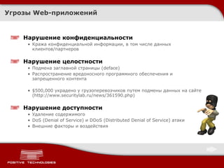 Угрозы  Web- приложений Нарушение конфиденциальности Кража конфиденциальной информации, в том числе данных клиентов/партнеров Нарушение целостности Подмена заглавной страницы ( deface ) Распространение вредоносного программного обеспечения и запрещенного контента $ 500,000 украдено у грузоперевозчиков путем подмены данных на сайте ( http://www.securitylab.ru/news/361590.php ) Нарушение доступности Удаление содержимого DoS  ( Denial of Service ) и  DDoS (Distributed Denial of Service)  атаки Внешние факторы и воздействия 