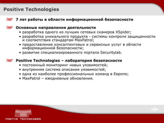 Positive Technologies 7 лет работы в области информационной безопасности  Основные направления деятельности разработка  одного из лучших сетевых сканеров  XSpider ; разработка  уникального продукта - системы контроля защищенности и соответствия стандартам  MaxPatrol ; предоставление консалтинговых и сервисных услуг в области информационной безопасности;  развитие специализированного портала Securitylab.  Positive Technologies  – лаборатория безопасности постоянный мониторинг новых уязвимостей; внутренняя система описания уязвимостей; одна из наиболее профессиональных команд в Европе; MaxPatrol –  ежедневные обновления. 