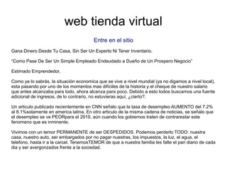 web tienda virtual
Entre en el sitio
Gana Dinero Desde Tu Casa, Sin Ser Un Experto Ni Tener Inventario.
“Como Pase De Ser Un Simple Empleado Endeudado a Dueño de Un Prospero Negocio”
Estimado Emprendedor,
Como ya lo sabrás, la situación economica que se vive a nivel mundial (ya no digamos a nivel local),
esta pasando por uno de los momentos mas difíciles de la historia y el cheque de nuestro salario
que antes alcanzaba para todo, ahora alcanza para poco. Debido a esto todos buscamos una fuente
adicional de ingresos, de lo contrario, no estuvieras aquí, ¿cierto?.
Un articulo publicado recientemente en CNN señalo que la tasa de desempleo AUMENTO del 7.2%
al 8.1%solamente en america latina. En otro articulo de la misma cadena de noticias, se señalo que
el desempleo se ve PEORpara el 2010, aún cuando los gobiernos traten de contrarestar este
fenomeno que es inminente.
Vivimos con un temor PERMANENTE de ser DESPEDIDOS. Podemos perderlo TODO: nuestra
casa, nuestro auto, ser embargados por no pagar nuestras, los impuestos, la luz, el agua, el
telefono, hasta ir a la carcel. TenemosTEMOR de que a nuestra familia les falte el pan diario de cada
dia y ser avergonzados frente a la sociedad.
 