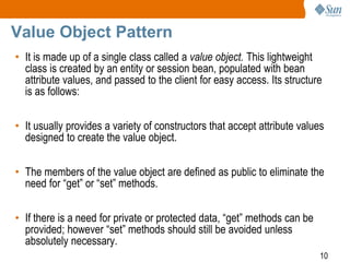10
Value Object Pattern
• It is made up of a single class called a value object. This lightweight
class is created by an entity or session bean, populated with bean
attribute values, and passed to the client for easy access. Its structure
is as follows:
• It usually provides a variety of constructors that accept attribute values
designed to create the value object.
• The members of the value object are defined as public to eliminate the
need for “get” or “set” methods.
• If there is a need for private or protected data, “get” methods can be
provided; however “set” methods should still be avoided unless
absolutely necessary.
 