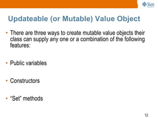 12
Updateable (or Mutable) Value Object
• There are three ways to create mutable value objects their
class can supply any one or a combination of the following
features:
• Public variables
• Constructors
• “Set” methods
 