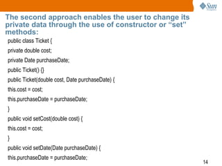 14
The second approach enables the user to change its
private data through the use of constructor or “set”
methods:
public class Ticket {
private double cost;
private Date purchaseDate;
public Ticket() {}
public Ticket(double cost, Date purchaseDate) {
this.cost = cost;
this.purchaseDate = purchaseDate;
}
public void setCost(double cost) {
this.cost = cost;
}
public void setDate(Date purchaseDate) {
this.purchaseDate = purchaseDate;
 