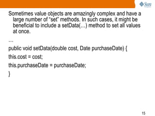 15
Sometimes value objects are amazingly complex and have a
large number of “set” methods. In such cases, it might be
beneficial to include a setData(…) method to set all values
at once.
…
public void setData(double cost, Date purchaseDate) {
this.cost = cost;
this.purchaseDate = purchaseDate;
}
 