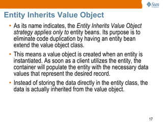 17
Entity Inherits Value Object
• As its name indicates, the Entity Inherits Value Object
strategy applies only to entity beans. Its purpose is to
eliminate code duplication by having an entity bean
extend the value object class.
• This means a value object is created when an entity is
instantiated. As soon as a client utilizes the entity, the
container will populate the entity with the necessary data
values that represent the desired record.
• Instead of storing the data directly in the entity class, the
data is actually inherited from the value object.
 