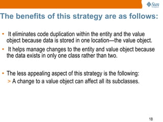 18
The benefits of this strategy are as follows:
• It eliminates code duplication within the entity and the value
object because data is stored in one location—the value object.
• It helps manage changes to the entity and value object because
the data exists in only one class rather than two.
• The less appealing aspect of this strategy is the following:
> A change to a value object can affect all its subclasses.
 
