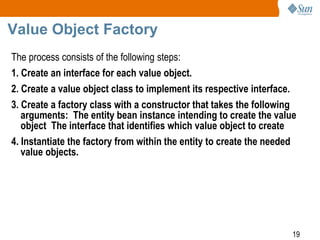 19
Value Object Factory
The process consists of the following steps:
1. Create an interface for each value object.
2. Create a value object class to implement its respective interface.
3. Create a factory class with a constructor that takes the following
arguments: The entity bean instance intending to create the value
object The interface that identifies which value object to create
4. Instantiate the factory from within the entity to create the needed
value objects.
 