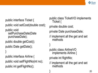 20
public interface Ticket {
public void setCost(double cost);
public void
setPurchaseDate(Date
purchaseDate);
public double getCost();
public Date getDate();
}
public interface Airline {
public void setFlightNo(int no);
public int getFlightNo();
public class TicketVO implements
Ticket {
private double cost;
private Date purchaseDate;
// implement all the get and set
methods
}
public class AirlineVO
implements Airline {
private int flightNo;
// implement all the get and set
methods
}
 