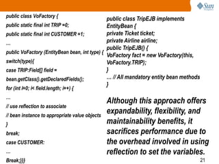 21
public class VoFactory {
public static final int TRIP =0;
public static final int CUSTOMER =1;
…
public VoFactory (EntityBean bean, int type) {
switch(type){
case TRIP:Field[] field =
bean.getClass().getDeclaredFields();
for (int i=0; i< field.length; i++) {
…
// use reflection to associate
// bean instance to appropriate value objects
}
break;
case CUSTOMER:
…
Break;}}}
public class TripEJB implements
EntityBean {
private Ticket ticket;
private Airline airline;
public TripEJB() {
VoFactory fact = new VoFactory(this,
VoFactory.TRIP);
}
… // All mandatory entity bean methods
}
Although this approach offers
expandability, flexibility, and
maintainability benefits, it
sacrifices performance due to
the overhead involved in using
reflection to set the variables.
 