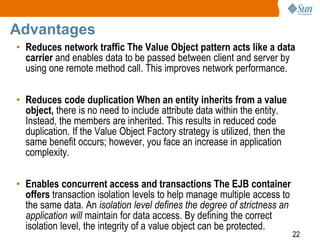 22
Advantages
• Reduces network traffic The Value Object pattern acts like a data
carrier and enables data to be passed between client and server by
using one remote method call. This improves network performance.
• Reduces code duplication When an entity inherits from a value
object, there is no need to include attribute data within the entity.
Instead, the members are inherited. This results in reduced code
duplication. If the Value Object Factory strategy is utilized, then the
same benefit occurs; however, you face an increase in application
complexity.
• Enables concurrent access and transactions The EJB container
offers transaction isolation levels to help manage multiple access to
the same data. An isolation level defines the degree of strictness an
application will maintain for data access. By defining the correct
isolation level, the integrity of a value object can be protected.
 